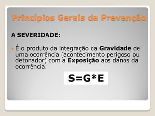 Princípios Gerais da Prevenção

A SEVERIDADE:

   É o produto da integração da Gravidade de
    uma ocorrência (acontecimento perigoso ou
    detonador) com a Exposição aos danos da
    ocorrência.

                     S=G*E
 