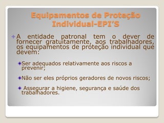 Equipamentos de Proteção
         Individual-EPI’S
A entidade patronal tem o dever de
fornecer gratuitamente, aos trabalhadores,
os equipamentos de proteção individual que
devem:
 Ser adequados relativamente aos riscos a
 prevenir;
 Não ser eles próprios geradores de novos riscos;
  Assegurar a higiene, segurança e saúde dos
 trabalhadores.
 