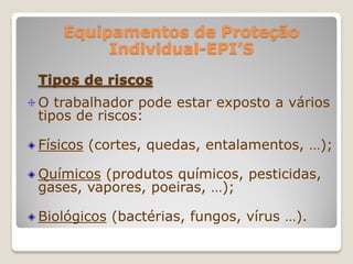Equipamentos de Proteção
        Individual-EPI’S
Tipos de riscos
O trabalhador pode estar exposto a vários
tipos de riscos:

Físicos (cortes, quedas, entalamentos, …);

Químicos (produtos químicos, pesticidas,
gases, vapores, poeiras, …);

Biológicos (bactérias, fungos, vírus …).
 