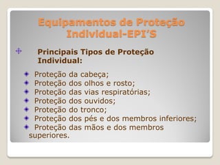 Equipamentos de Proteção
       Individual-EPI’S
  Principais Tipos de Proteção
  Individual:
 Proteção da cabeça;
 Proteção dos olhos e rosto;
 Proteção das vias respiratórias;
 Proteção dos ouvidos;
 Proteção do tronco;
 Proteção dos pés e dos membros inferiores;
 Proteção das mãos e dos membros
superiores.
 