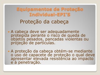 Equipamentos de Proteção
           Individual-EPI’S
        Proteção da cabeça
   A cabeça deve ser adequadamente
    protegida perante o risco de queda de
    objetos pesados, pancadas violentas ou
    projeção de partículas.

   A proteção da cabeça obtém-se mediante
    o uso de capacete de proteção o qual deve
    apresentar elevada resistência ao impacto
    e à penetração.
 