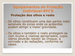 Equipamentos de Proteção
            Individual-EPI’S
     Proteção dos olhos e rosto

   Os olhos constituem uma das partes mais
    sensíveis do corpo onde os acidentes
    podem atingir a maior gravidade.

   Os olhos e também o rosto protegem-se
    com óculos e viseiras apropriados, cujos
    vidros deverão resistir ao choque, à
    corrosão e às radiações, conforme os
    casos.
 