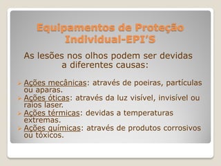Equipamentos de Proteção
          Individual-EPI’S
 As lesões nos olhos podem ser devidas
         a diferentes causas:

 Ações  mecânicas: através de poeiras, partículas
  ou aparas.
 Ações óticas: através da luz visível, invisível ou
  raios laser.
 Ações térmicas: devidas a temperaturas
  extremas.
 Ações químicas: através de produtos corrosivos
  ou tóxicos.
 