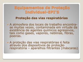Equipamentos de Proteção
            Individual-EPI’S
       Proteção das vias respiratórias

   A atmosfera dos locais de trabalho encontra-
    se muitas vezes, contaminada em virtude da
    existência de agentes químicos agressivos,
    tais como gases, vapores, neblinas, fibras,
    poeiras.

   A proteção das vias respiratórias é feita
    através dos dispositivos de proteção
    respiratória – aparelhos filtrantes (máscaras)
 