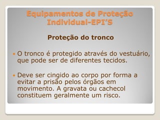 Equipamentos de Proteção
           Individual-EPI’S

             Proteção do tronco

   O tronco é protegido através do vestuário,
    que pode ser de diferentes tecidos.

   Deve ser cingido ao corpo por forma a
    evitar a prisão pelos órgãos em
    movimento. A gravata ou cachecol
    constituem geralmente um risco.
 