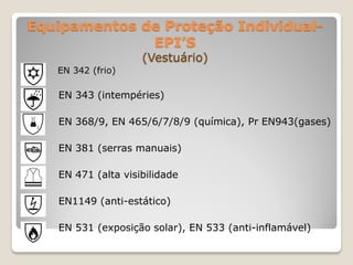 Equipamentos de Proteção Individual-
              EPI’S
                    (Vestuário)
   EN 342 (frio)

   EN 343 (intempéries)

   EN 368/9, EN 465/6/7/8/9 (química), Pr EN943(gases)

   EN 381 (serras manuais)

   EN 471 (alta visibilidade

   EN1149 (anti-estático)

   EN 531 (exposição solar), EN 533 (anti-inflamável)
 