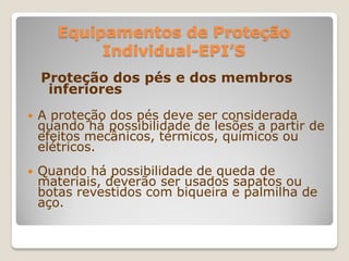 Equipamentos de Proteção
            Individual-EPI’S
    Proteção dos pés e dos membros
     inferiores
   A proteção dos pés deve ser considerada
    quando há possibilidade de lesões a partir de
    efeitos mecânicos, térmicos, químicos ou
    elétricos.
   Quando há possibilidade de queda de
    materiais, deverão ser usados sapatos ou
    botas revestidos com biqueira e palmilha de
    aço.
 