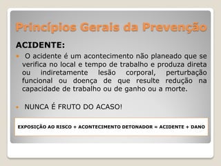 Princípios Gerais da Prevenção
ACIDENTE:
 O acidente é um acontecimento não planeado que se
    verifica no local e tempo de trabalho e produza direta
    ou    indiretamente    lesão   corporal,  perturbação
    funcional ou doença de que resulte redução na
    capacidade de trabalho ou de ganho ou a morte.

   NUNCA É FRUTO DO ACASO!

EXPOSIÇÃO AO RISCO + ACONTECIMENTO DETONADOR = ACIDENTE + DANO
 