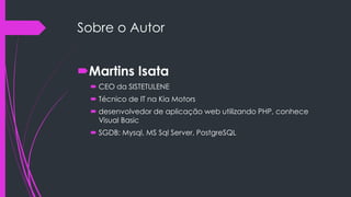 Sobre o Autor

Martins Isata
 CEO da SISTETULENE
 Técnico de IT na Kia Motors
 desenvolvedor de aplicação web utilizando PHP, conhece
Visual Basic
 SGDB: Mysql, MS Sql Server, PostgreSQL

 