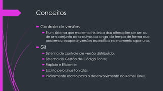Conceitos
 Controle de versões
 É um sistema que matem o histórico das alterações de um ou
de um conjunto de arquivos ao longo do tempo de forma que
podemos recuperar versões especifica no momento oportuno.

 Git
 Sistema de controle de versão distribuído;
 Sistema de Gestão de Código Fonte;
 Rápido e Eficiente;
 Escrito pelo Linus Torvalds

 Inicialmente escrito para o desenvolvimento do Kernel Linux.

 