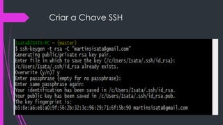 Criar a Chave SSH
 Usa este comando:
 ssh-keygen -t rsa -C "seu_email@email.com"

 depois vai pedir o caminho e dá um enter para ele
guardar na pasta de raiz do utilizador como abaixo
 C:UsersIsata.ssh

 Na figura a baixo dá uma msg porque eu já tenho
criado o ficheiro id_rsa.pub.
 Inventa uma password que não deve esquecer que ela
vai te pedir quando tiveres a fazer o push

 