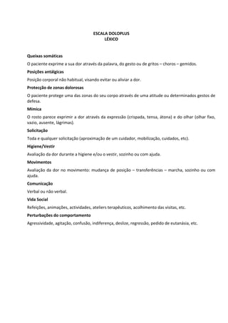                                 
 
 
                                     ESCALA DOLOPLUS 
                                          LÉXICO 
                                              
                                              
Queixas somáticas 
O paciente exprime a sua dor através da palavra, do gesto ou de gritos – choros – gemidos. 
Posições antálgicas 
Posição corporal não habitual, visando evitar ou aliviar a dor. 
Protecção de zonas dolorosas 
O paciente protege uma das zonas do seu corpo através de uma atitude ou determinados gestos de 
defesa. 
Mímica 
O rosto parece exprimir a dor através da expressão (crispada, tensa, átona) e do olhar (olhar fixo, 
vazio, ausente, lágrimas). 
Solicitação  
Toda e qualquer solicitação (aproximação de um cuidador, mobilização, cuidados, etc). 
Higiene/Vestir 
Avaliação da dor durante a higiene e/ou o vestir, sozinho ou com ajuda. 
Movimentos 
Avaliação  da  dor  no  movimento:  mudança  de  posição  –  transferências  –  marcha,  sozinho  ou  com 
ajuda. 
Comunicação 
Verbal ou não verbal. 
Vida Social 
Refeições, animações, actividades, ateliers terapêuticos, acolhimento das visitas, etc. 
Perturbações do comportamento 
Agressividade, agitação, confusão, indiferença, deslize, regressão, pedido de eutanásia, etc. 
                                                      
                                                      
                                                      
                                                      
                                                      
                                                      
                                                      
                                                      
                                                      
                                                      
                                                      
                                                      

 
 