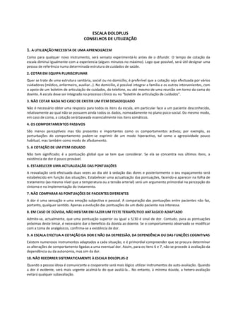                                 
 
                                                        
                                          ESCALA DOLOPLUS 
                                       CONSELHOS DE UTILIZAÇÃO 
                                                   
1. A UTILIZAÇÃO NECESSITA DE UMA APRENDIZACEM 
Como  para  qualquer  novo  instrumento,  será  sensato  experimentá‐lo  antes  de  o  difundir.  O  tempo  de  cotação  da 
escala diminui igualmente com a experiencia (alguns minutos no máximo). Logo que possível, será útil designar uma 
pessoa de referência numa determinada estrutura de cuidados de saúde. 
2. COTAR EM EQUIPA PLURISCIPLINAR  
Quer se trate de uma estrutura sanitária, social ou no domicílio, é preferível que a cotação seja efectuada por vários 
cuidadores (médico, enfermeiro, auxiliar…). No domicílio, é possível integrar a família e os outros intervenientes, com 
o apoio de um boletim de articulação de cuidados, do telefone, ou até mesmo de uma reunião em torno da cama do 
doente. A escala deve ser integrada no processo clínico ou no “boletim de articulação de cuidados”. 
3. NÃO COTAR NADA NO CASO DE EXISTIR UM ITEM DESADEQUADO 
Não é necessário obter uma resposta para todos os itens da escala, em particular face a um paciente desconhecido, 
relativamente ao qual não se possuem ainda todos os dados, nomeadamente no plano psico‐social. Do mesmo modo, 
em caso de coma, a cotação será baseada essencialmente nos itens somáticos.  
4. OS COMPORTAMENTOS PASSIVOS 
São  menos  perceptíveis  mas  tão  presentes  e  importantes  como  os  comportamentos  activos;  por  exemplo,  as 
perturbações  do  comportamento  podem‐se  exprimir  de  um  modo  hiperactivo,  tal  como  a  agressividade  pouco 
habitual, mas também como modo de afastamento. 
5. A COTAÇÃO DE UM ITEM ISOLADO 
Não  tem  significado;  é  a  pontuação  global  que  se  tem  que  considerar.  Se  ela  se  concentra  nos  últimos  itens,  a 
existência de dor é pouco provável. 
6. ESTABELECER UMA ACTUALIZAÇÃO DAS PONTUAÇÕES 
A  reavaliação  será  efectuada  duas  vezes  ao  dia  até  à  sedação  das  dores  e  posteriormente  o  seu  espaçamento  será 
estabelecido em função das situações. Estabelecer uma actualização das pontuações, fazendo‐a aparecer na folha de 
tratamento (ao mesmo nível que a temperatura ou a tensão arterial) será um argumento primordial na percepção do 
sintoma e na implementação do tratamento. 
7. NÃO COMPARAR AS PONTUAÇÕES DE PACIENTES DIFERENTES 
A  dor  é  uma  sensação  e  uma  emoção  subjectiva  e  pessoal.  A  comparação  das  pontuações  entre  pacientes  não  faz, 
portanto, qualquer sentido. Apenas a evolução das pontuações de um dado paciente nos interessa.  
8. EM CASO DE DÚVIDA, NÃO HESITAR EM FAZER UM TESTE TERAPÊUTICO ANTÁLGICO ADAPTADO 
Admite‐se,  actualmente,  que  uma  pontuação  superior  ou  igual  a  5/30  é  sinal  de  dor.  Contudo,  para  as  pontuações 
próximas deste limiar, é necessário dar o benefício da dúvida ao doente. Se o comportamento observado se modificar 
com a toma de analgésicos, confirma‐se a existência de dor.  
9. A ESCALA EFECTUA A COTAÇÃO DA DOR E NÃO DA DEPRESSÃO, DA DEPENDÊNCIA OU DAS FUNÇÕES COGNITIVAS 
Existem numerosos instrumentos adaptados a cada situação, e é primordial compreender que se procura determinar 
as alterações de comportamento ligadas a uma eventual dor. Assim, para os itens 6 e 7, não se procede à avaliação da 
dependência ou da autonomia, mas sim da dor.  
10. NÃO RECORRER SISTEMATICAMENTE À ESCALA DOLOPLUS‐2 
Quando a pessoa idosa é comunicante e cooperante será mais lógico utilizar instrumentos de auto‐avaliação. Quando 
a  dor  é  evidente,  será  mais  urgente  acalmá‐la  do  que  avaliá‐la…  No  entanto,  à  mínima  dúvida,  a  hetero‐avaliação 
evitará qualquer subavaliação.  

                                                                   
                                                                   
                                                                   

 
 