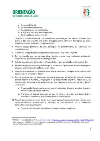  
 
 
          a)   A expressão facial;  
          b)   Os movimentos corporais; 
          c)   As verbalizações ou vocalizações; 
          d)   A alteração das relações interpessoais; 
          e)   As alterações do estado mental. 
      Observar  o  comportamento  é,  na  ausência  de  autoavaliação,  um  método  correcto  para 
      avaliar  a  dor,  em  conjunto  com  outras  situações,  como  alterações  fisiológicas  ou  stress 
      emocional, através de Escalas Comportamentais2. 
4. Procurar  causas  potenciais  de  dor,  patologias  ou  procedimentos,  ou  alterações  de 
   comportamento. 
5. Inquirir das terapêuticas instituídas com analgésicos e a respectiva resposta. 
6. Ter  em  atenção  que  nas  pessoas  idosas  outros  termos  como  mal‐estar,  sofrimento, 
   magoado, etc. podem significar a presença de dor. 
7. Solicitar a participação de familiares e/ou cuidadores para a avaliação multimodal da dor. 
8. Ter em atenção que as alterações fisiológicas podem não significar dor e que a presença de 
   dor pode ocorrer sem alteração dos sinais vitais. 
9. Efectuar  periodicamente  a  reavaliação  do  idoso,  bem  como  os  registos  dos  métodos  de 
   avaliação e dos indicadores de dor. 
9. Ter  em  atenção  que,  no  idoso  com  demência  avançada,  as  lesões  do  sistema  nervoso 
   central  afectam  a  memória,  a  linguagem  e  o  processamento  cognitivo.  Apesar  disso,  os 
   doentes  com  demência  grave  experimentam  dor.  Segundo  a  American  Geriatric  Society 
   (AGS) 2002: 
          a) A observação dos comportamentos, como indicadores de dor, é a melhor forma de 
             avaliação deste grupo de doentes; 
          b) A  procura  de  causas  potenciais  de  dor  no  idoso  é  da  maior  relevância  dada  a 
             prevalência de doenças músculo‐esqueléticas e neurológicas. 
10. Assumir por norma a presença de dor e se houver apenas indicadores de dor efectuar uma 
    prova  terapêutica,  sempre  que  a  patologia,  os  procedimentos  ou  as  alterações 
    comportamentais o justifiquem: 
          a)  Começar com fármacos não opióides se a dor é ligeira a moderada; 



                                                       
2
   ANEXO II – Escala DOLOPLUS 2. Disponível também em: http://www.apcp.com.pt/index.php?sc=vis&id=299&cod=68  
    Está em curso a validação de outras escalas, entre as quais a escala Pain Assessment Checklist for Seniors with 
    Limited Ability to Communicate (PACSLAC) 
 

                                                                                                                       2

 
 