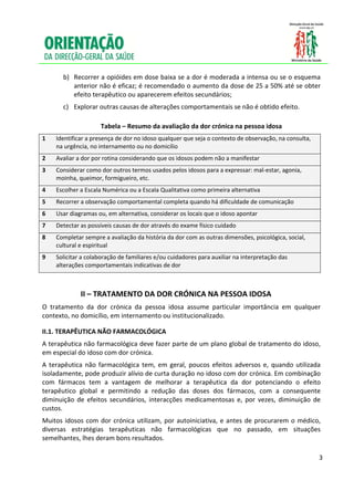  
     
           b)   Recorrer a opióides em dose baixa se a dor é moderada a intensa ou se o esquema 
                anterior não é eficaz; é recomendado o aumento da dose de 25 a 50% até se obter 
                efeito terapêutico ou aparecerem efeitos secundários; 
           c)  Explorar outras causas de alterações comportamentais se não é obtido efeito. 

                          Tabela – Resumo da avaliação da dor crónica na pessoa idosa 
    1    Identificar a presença de dor no idoso qualquer que seja o contexto de observação, na consulta, 
         na urgência, no internamento ou no domicílio 
    2    Avaliar a dor por rotina considerando que os idosos podem não a manifestar 
    3    Considerar como dor outros termos usados pelos idosos para a expressar: mal‐estar, agonia, 
         moinha, queimor, formigueiro, etc. 
    4    Escolher a Escala Numérica ou a Escala Qualitativa como primeira alternativa 
    5    Recorrer a observação comportamental completa quando há dificuldade de comunicação 
    6    Usar diagramas ou, em alternativa, considerar os locais que o idoso apontar 
    7    Detectar as possíveis causas de dor através do exame físico cuidado 
    8    Completar sempre a avaliação da história da dor com as outras dimensões, psicológica, social, 
         cultural e espiritual 
    9    Solicitar a colaboração de familiares e/ou cuidadores para auxiliar na interpretação das  
         alterações comportamentais indicativas de dor 
 

                  II – TRATAMENTO DA DOR CRÓNICA NA PESSOA IDOSA 
    O  tratamento  da  dor  crónica  da  pessoa  idosa  assume  particular  importância  em  qualquer 
    contexto, no domicílio, em internamento ou institucionalizado.  

    II.1. TERAPÊUTICA NÃO FARMACOLÓGICA 
    A terapêutica não farmacológica deve fazer parte de um plano global de tratamento do idoso, 
    em especial do idoso com dor crónica. 
    A  terapêutica  não  farmacológica  tem,  em  geral,  poucos  efeitos  adversos  e,  quando  utilizada 
    isoladamente, pode produzir alívio de curta duração no idoso com dor crónica. Em combinação 
    com  fármacos  tem  a  vantagem  de  melhorar  a  terapêutica  da  dor  potenciando  o  efeito 
    terapêutico  global  e  permitindo  a  redução  das  doses  dos  fármacos,  com  a  consequente 
    diminuição  de  efeitos  secundários,  interacções  medicamentosas  e,  por  vezes,  diminuição  de 
    custos.  
    Muitos  idosos  com  dor  crónica  utilizam,  por  autoiniciativa,  e  antes  de  procurarem  o  médico, 
    diversas  estratégias  terapêuticas  não  farmacológicas  que  no  passado,  em  situações 
    semelhantes, lhes deram bons resultados. 
     

                                                                                                            3

     
 
