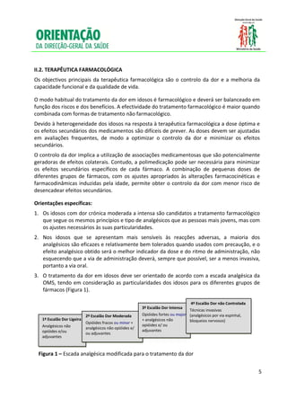  
     
     
    II.2. TERAPÊUTICA FARMACOLÓGICA 
    Os  objectivos  principais  da  terapêutica  farmacológica  são  o  controlo  da  dor  e  a  melhoria  da 
    capacidade funcional e da qualidade de vida.  

    O modo habitual do tratamento da dor em idosos é farmacológico e deverá ser balanceado em 
    função dos riscos e dos benefícios. A efectividade do tratamento farmacológico é maior quando 
    combinada com formas de tratamento não farmacológico.  
    Devido à heterogeneidade dos idosos na resposta à terapêutica farmacológica a dose óptima e 
    os efeitos secundários dos medicamentos são difíceis de prever. As doses devem ser ajustadas 
    em  avaliações  frequentes,  de  modo  a  optimizar  o  controlo  da  dor  e  minimizar  os  efeitos 
    secundários. 
    O controlo da dor implica a utilização de associações medicamentosas que são potencialmente 
    geradoras de efeitos colaterais. Contudo, a polimedicação pode ser necessária para minimizar 
    os  efeitos  secundários  específicos  de  cada  fármaco.  A  combinação  de  pequenas  doses  de 
    diferentes  grupos  de  fármacos,  com  os  ajustes  apropriados  às  alterações  farmacocinéticas  e 
    farmacodinâmicas  induzidas  pela  idade,  permite  obter  o  controlo  da  dor  com  menor  risco  de 
    desencadear efeitos secundários.  

    Orientações específicas: 
    1. Os idosos com dor crónica moderada a intensa são candidatos a tratamento farmacológico 
       que segue os mesmos princípios e tipo de analgésicos que as pessoas mais jovens, mas com 
       os ajustes necessários às suas particularidades. 
    2. Nos  idosos  que  se  apresentam  mais  sensíveis  às  reacções  adversas,  a  maioria  dos 
       analgésicos são eficazes e relativamente bem tolerados quando usados com precaução, e o 
       efeito analgésico obtido será o melhor indicador da dose e do ritmo de administração, não 
       esquecendo que a via de administração deverá, sempre que possível, ser a menos invasiva, 
       portanto a via oral.  
    3. O tratamento da dor em idosos deve ser orientado de acordo com a escada analgésica da 
       OMS,  tendo  em  consideração  as  particularidades  dos  idosos  para  os  diferentes  grupos  de 
       fármacos (Figura 1). 
 
                                                                                              4º Escalão Dor não Controlada 
                                                                  3º Escalão Dor Intensa 
                                                                                            Técnicas invasivas 
                                   2º Escalão Dor Moderada        Opióides fortes ou major  (analgésicos por via espinhal, 
               
         1º Escalão Dor Ligeira 
                                   Opióides fracos ou minor + 
                                                                  + analgésicos não         bloqueios nervosos) 
         Analgésicos não                                          opióides e/ ou 
                                   analgésicos não opióides e/ 
         opióides e/ou                                            adjuvantes 
                                   ou adjuvantes 
         adjuvantes 
                                                      
         
        Figura 1 – Escada analgésica modificada para o tratamento da dor 
     

                                                                                                                               5

     
 