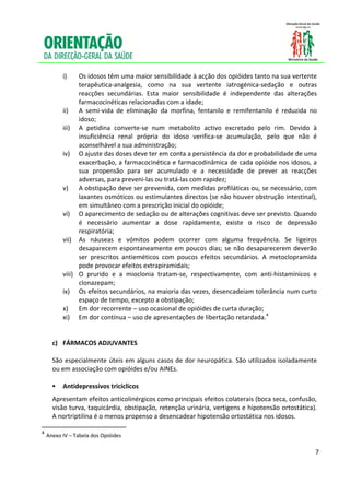  
     
              i)      Os idosos têm uma maior sensibilidade à acção dos opióides tanto na sua vertente 
                      terapêutica‐analgesia,  como  na  sua  vertente  iatrogénica‐sedação  e  outras 
                      reacções  secundárias.  Esta  maior  sensibilidade  é  independente  das  alterações 
                      farmacocinéticas relacionadas com a idade; 
               ii)    A  semi‐vida  de  eliminação  da  morfina,  fentanilo  e  remifentanilo  é  reduzida  no 
                      idoso; 
               iii)  A  petidina  converte‐se  num  metabolito  activo  excretado  pelo  rim.  Devido  à 
                      insuficiência  renal  própria  do  idoso  verifica‐se  acumulação,  pelo  que  não  é 
                      aconselhável a sua administração; 
               iv)  O ajuste das doses deve ter em conta a persistência da dor e probabilidade de uma 
                      exacerbação, a farmacocinética e farmacodinâmica de cada opióide nos idosos, a 
                      sua  propensão  para  ser  acumulado  e  a  necessidade  de  prever  as  reacções 
                      adversas, para preveni‐las ou tratá‐las com rapidez; 
               v) A obstipação deve ser prevenida, com medidas profiláticas ou, se necessário, com 
                      laxantes osmóticos ou estimulantes directos (se não houver obstrução intestinal), 
                      em simultâneo com a prescrição inicial do opióide; 
               vi) O aparecimento de sedação ou de alterações cognitivas deve ser previsto. Quando 
                      é  necessário  aumentar  a  dose  rapidamente,  existe  o  risco  de  depressão 
                      respiratória; 
               vii) As  náuseas  e  vómitos  podem  ocorrer  com  alguma  frequência.  Se  ligeiros 
                      desaparecem  espontaneamente  em  poucos  dias;  se  não  desaparecerem  deverão 
                      ser  prescritos  antieméticos  com  poucos  efeitos  secundários.  A  metoclopramida 
                      pode provocar efeitos extrapiramidais; 
               viii) O  prurido  e  a  mioclonia  tratam‐se,  respectivamente,  com  anti‐histamínicos  e 
                      clonazepam; 
               ix) Os efeitos secundários, na maioria das vezes, desencadeiam tolerância num curto 
                      espaço de tempo, excepto a obstipação; 
               x)     Em dor recorrente – uso ocasional de opióides de curta duração; 
               xi) Em dor contínua – uso de apresentações de libertação retardada.4  
                
                
          c)   FÁRMACOS ADJUVANTES 
 
          São especialmente úteis em alguns casos de dor neuropática. São utilizados isoladamente 
          ou em associação com opióides e/ou AINEs. 
           
             Antidepressivos tricíclicos 
           Apresentam efeitos anticolinérgicos como principais efeitos colaterais (boca seca, confusão, 
           visão turva, taquicárdia, obstipação, retenção urinária, vertigens e hipotensão ortostática). 
           A nortriptilina é o menos propenso a desencadear hipotensão ortostática nos idosos. 
                                                           
    4
        Anexo IV – Tabela dos Opióides
     

                                                                                                             7

     
 