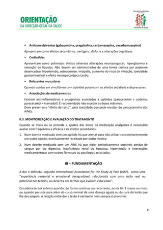  
 
     
     
 

        Anticonvulsivantes (gabapentina, pregabalina, carbamazepina, oxcarbamazepina)  
    Apresentam como efeitos secundários: vertigens, disforia e alterações cognitivas. 
        Corticóides 
    Apresentam  como  potenciais  efeitos  adversos  alterações  neuropsíquicas,  hiperglicemia  e 
    retenção  de  líquidos.  Não  devem  ser  administrados  de  uma  forma  crónica  por  poderem 
    desencadear hipertensão, osteoporose, miopatia, aumento do risco de infecção, toxicidade 
    gastrointestinal e efeito neuropsicológico tardio. 
 

        Relaxantes musculares 
    Quando usados em simultâneo com opióides potenciam os efeitos sedativos e depressores. 
     

        Associações de medicamentos 
    Existem  anti‐inflamatórios  e  analgésicos  associados  a  opióides  (paracetamol  +  codeína; 
    paracetamol + tramadol). É recomendado não exceder as doses máximas.  
    Deve prever‐se o “efeito de tecto”, pela toxicidade que pode resultar do paracetamol e dos 
    AINEs.  
 
II.3. MONITORIZAÇÃO E AVALIAÇÃO DO TRATAMENTO 
Quando  se  inicia  ou  se  procede  a  ajustes  das  doses  da  medicação  analgésica  é  necessário 
avaliar com frequência a eficácia e os efeitos secundários. 
1. Num doente medicado com um opióide há que alertar para não utilizar concomitantemente 
   um outro opóide, eventualmente receitado por outro médico. 
 

2. Num  doente  medicado  com  um  AINE  há  que  vigiar  periodicamente  possíveis  perdas  de 
   sangue  por  via  digestiva,  insuficiência  renal  ou  hepática,  hipertensão  e  interacções 
   medicamentosas com outros fármacos ou patologias associadas. 
 
                                      III – FUNDAMENTAÇÃO 

A dor é definida, segundo International Association for the Study of Pain (IASP),  como uma 
“experiência  sensorial  e  emocional  desagradável,  relacionada  com  uma  lesão  real  ou 
potencial dos tecidos, ou descrita em termos que evocam essa lesão”. 

Considera‐se dor crónica quando, de forma contínua ou recorrente, existe há 3 meses ou mais, 
ou quando persiste para além do curso normal de uma doença aguda ou da cura da lesão que 
lhe deu origem. A relação entre dor e lesão é variável e nem sempre é previsível.  

 

                                                                                                    8

 
 