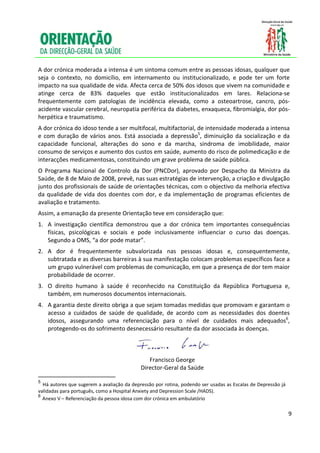  
 
A dor crónica moderada a intensa é um sintoma comum entre as pessoas idosas, qualquer que 
seja  o  contexto,  no  domicílio,  em  internamento  ou  institucionalizado,  e  pode  ter  um  forte 
impacto na sua qualidade de vida. Afecta cerca de 50% dos idosos que vivem na comunidade e 
atinge  cerca  de  83%  daqueles  que  estão  institucionalizados  em  lares.  Relaciona‐se 
frequentemente  com  patologias  de  incidência  elevada,  como  a  osteoartrose,  cancro,  pós‐
acidente vascular cerebral, neuropatia periférica da diabetes, enxaqueca, fibromialgia, dor pós‐
herpética e traumatismo.  
A dor crónica do idoso tende a ser multifocal, multifactorial, de intensidade moderada a intensa 
e  com  duração  de  vários  anos.  Está  associada  a  depressão5,  diminuição  da  socialização  e  da 
capacidade  funcional,  alterações  do  sono  e  da  marcha,  sindroma  de  imobilidade,  maior 
consumo de serviços e aumento dos custos em saúde, aumento do risco de polimedicação e de 
interacções medicamentosas, constituindo um grave problema de saúde pública. 
O  Programa  Nacional  de  Controlo  da  Dor  (PNCDor),  aprovado  por  Despacho  da  Ministra  da 
Saúde, de 8 de Maio de 2008, prevê, nas suas estratégias de intervenção, a criação e divulgação 
junto dos profissionais de saúde de orientações técnicas, com o objectivo da melhoria efectiva 
da  qualidade  de  vida  dos  doentes  com  dor,  e  da  implementação  de  programas  eficientes  de 
avaliação e tratamento.  
Assim, a emanação da presente Orientação teve em consideração que: 
1. A  investigação  científica  demonstrou  que  a  dor  crónica  tem  importantes  consequências 
   físicas,  psicológicas  e  sociais  e  pode  inclusivamente  influenciar  o  curso  das  doenças. 
   Segundo a OMS, “a dor pode matar”.  
2. A  dor  é  frequentemente  subvalorizada  nas  pessoas  idosas  e,  consequentemente, 
   subtratada e as diversas barreiras à sua manifestação colocam problemas específicos face a 
   um grupo vulnerável com problemas de comunicação, em que a presença de dor tem maior 
   probabilidade de ocorrer.  
3. O  direito  humano  à  saúde  é  reconhecido  na  Constituição  da  República  Portuguesa  e, 
   também, em numerosos documentos internacionais.  
4. A garantia deste direito obriga a que sejam tomadas medidas que promovam e garantam o 
   acesso  a  cuidados  de  saúde  de  qualidade,  de  acordo  com  as  necessidades  dos  doentes 
   idosos,  assegurando  uma  referenciação  para  o  nível  de  cuidados  mais  adequados6, 
   protegendo‐os do sofrimento desnecessário resultante da dor associada às doenças.  


                                                                                          
                                                                 Francisco George 
                                                              Director‐Geral da Saúde 
                                                       
5
  Há autores que sugerem a avaliação da depressão por rotina, podendo ser usadas as Escalas de Depressão já 
validadas para português, como a Hospital Anxiety and Depression Scale /HADS). 
6
  Anexo V – Referenciação da pessoa idosa com dor crónica em ambulatório
 

                                                                                                               9

 
 