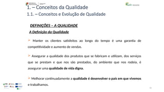 10
1. – Conceitos da Qualidade
 Manter os clientes satisfeitos ao longo do tempo é uma garantia de
competitividade e aumento de vendas.
 Assegurar a qualidade dos produtos que se fabricam e utilizam, dos serviços
que se prestam e que nos são prestados, do ambiente que nos rodeia, é
assegurar uma qualidade de vida digna.
1.1. – Conceitos e Evolução de Qualidade
DEFINIÇÕES – A QUALIDADE
A Definição da Qualidade
 Melhorar continuadamente a qualidade é desenvolver o país em que vivemos
e trabalhamos.
 