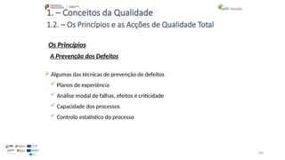100
1. – Conceitos da Qualidade
Os Princípios
 Algumas das técnicas de prevenção de defeitos
 Planos de experiência
 Análise modal de falhas, efeitos e criticidade
 Capacidade dos processos
 Controlo estatístico do processo
1.2. – Os Princípios e as Acções de Qualidade Total
A Prevenção dos Defeitos
 