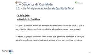 101
1. – Conceitos da Qualidade
Os Princípios
 Gerir a qualidade é uma das tarefas fundamentais da qualidade total, já que o
seu objectivo básico é produzir a qualidade adequada ao menor custo possível.
 Assim, é preciso encontrar indicadores que permitam conhecer a situação
actual em qualidade e custos e determinar onde actuar para melhorar no futuro
1.2. – Os Princípios e as Acções de Qualidade Total
A Medição da Qualidade
 
