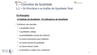 102
1. – Conceitos da Qualidade
Os Princípios
 Conhecer, por exemplo:
 a qualidade actual
 a qualidade a atingir
 as possibilidades actuais de melhoria
 os meios necessários para melhoria
 os custos actuais de qualidade
 as causas desses custos
 os benefícios a obter com a melhoria
1.2. – Os Princípios e as Acções de Qualidade Total
A Medição da Qualidade - Os indicadores da Qualidade
 