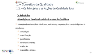 103
1. – Conceitos da Qualidade
Os Princípios
 estendendo esta análise a todos os sectores da empresa directamente ligados à
produção:
 concepção
 especificação
 planificação
 aprovisionamento
 produção
 inspecção e ensaio
1.2. – Os Princípios e as Acções de Qualidade Total
A Medição da Qualidade - Os indicadores da Qualidade
 