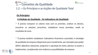 105
1. – Conceitos da Qualidade
Os Princípios
 É preciso comparar os valores reais com os previstos, analisar os desvios,
encontrar as soluções correctivas, estabelecer novas previsões, medir os
resultados de novo.
 É preciso também estabelecer indicadores financeiros associados à estratégia
da qualidade da empresa (disponíveis para investimento, por exemplo) para poder
definir objectivos exequíveis, programar a aquisição de meios, planear as acções a
implementar, considerando com realismo as possibilidades da empresa.
1.2. – Os Princípios e as Acções de Qualidade Total
A Medição da Qualidade - Os indicadores da Qualidade
 