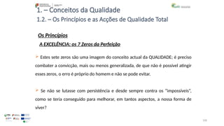 108
1. – Conceitos da Qualidade
Os Princípios
 Estes sete zeros são uma imagem do conceito actual da QUALIDADE; é preciso
combater a convicção, mais ou menos generalizada, de que não é possível atingir
esses zeros, o erro é próprio do homem e não se pode evitar.
 Se não se lutasse com persistência e desde sempre contra os “impossíveis”,
como se teria conseguido para melhorar, em tantos aspectos, a nossa forma de
viver?
1.2. – Os Princípios e as Acções de Qualidade Total
A EXCELÊNCIA: os 7 Zeros da Perfeição
 