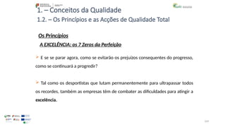109
1. – Conceitos da Qualidade
Os Princípios
 E se se parar agora, como se evitarão os prejuízos consequentes do progresso,
como se continuará a progredir?
 Tal como os desportistas que lutam permanentemente para ultrapassar todos
os recordes, também as empresas têm de combater as dificuldades para atingir a
excelência.
1.2. – Os Princípios e as Acções de Qualidade Total
A EXCELÊNCIA: os 7 Zeros da Perfeição
 