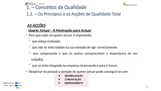111
1. – Conceitos da Qualidade
AS ACÇÕES
 Para que cada um queira actuar, é importante:
 que esteja motivado,
 que não se sinta isolado na sua vontade de agir correctamente,
 que compreenda e que os outros compreendam a importância do seu
trabalho,
 que se sinta integrado na empresa no presente e para o futuro.
 Despertar no pessoal a vontade de querer actuar pode conseguir-se com:
1.2. – Os Princípios e as Acções de Qualidade Total
Querer Actuar - A Motivação para Actuar
 