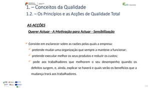 112
1. – Conceitos da Qualidade
AS ACÇÕES
 Consiste em esclarecer sobre as razões pelas quais a empresa:
 pretende mudar uma organização que sempre a manteve a funcionar;
 pretende executar melhor os seus produtos e reduzir os custos;
 pede aos trabalhadores que melhorem o seu desempenho quando os
defeitos surgem, e, ainda, explicar se haverá e quais serão os benefícios que a
mudança trará aos trabalhadores.
1.2. – Os Princípios e as Acções de Qualidade Total
Querer Actuar - A Motivação para Actuar - Sensibilização
 