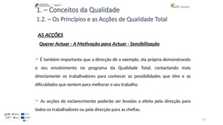 113
1. – Conceitos da Qualidade
AS ACÇÕES
 É também importante que a direcção dê o exemplo, ela própria demonstrando
o seu envolvimento no programa da Qualidade Total, contactando mais
directamente os trabalhadores para conhecer as possibilidades que têm e as
dificuldades que sentem para melhorar o seu trabalho.
 As acções de esclarecimento poderão ser levadas a efeito pela direcção para
todos os trabalhadores ou pela direcção para as chefias.
1.2. – Os Princípios e as Acções de Qualidade Total
Querer Actuar - A Motivação para Actuar - Sensibilização
 