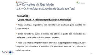 115
1. – Conceitos da Qualidade
AS ACÇÕES
 Focou-se atrás a importância dos indicadores de qualidade para a gestão em
Qualidade Total.
 Esses indicadores, custos e outros, são obtidos a partir dos resultados das
tarefas executadas pelos trabalhadores da empresa.
 Pede-se a estes que registem dados referentes às operações que executam, que
cumpram procedimentos e métodos que permitem melhorar a qualidade e
reduzir os custos.
1.2. – Os Princípios e as Acções de Qualidade Total
Querer Actuar - A Motivação para Actuar - Comunicação
 