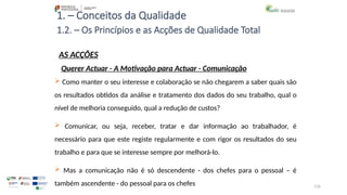 116
1. – Conceitos da Qualidade
AS ACÇÕES
 Como manter o seu interesse e colaboração se não chegarem a saber quais são
os resultados obtidos da análise e tratamento dos dados do seu trabalho, qual o
nível de melhoria conseguido, qual a redução de custos?
 Comunicar, ou seja, receber, tratar e dar informação ao trabalhador, é
necessário para que este registe regularmente e com rigor os resultados do seu
trabalho e para que se interesse sempre por melhorá-lo.
 Mas a comunicação não é só descendente - dos chefes para o pessoal – é
também ascendente - do pessoal para os chefes
1.2. – Os Princípios e as Acções de Qualidade Total
Querer Actuar - A Motivação para Actuar - Comunicação
 