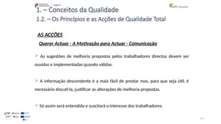 117
1. – Conceitos da Qualidade
AS ACÇÕES
 As sugestões de melhoria propostas pelos trabalhadores directos devem ser
ouvidas e implementadas quando válidas.
 A informação descendente é a mais fácil de prestar mas, para que seja útil, é
necessário discuti-la, justificar as alterações de melhoria propostas.
 Só assim será entendida e suscitará o interesse dos trabalhadores.
1.2. – Os Princípios e as Acções de Qualidade Total
Querer Actuar - A Motivação para Actuar - Comunicação
 