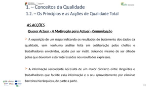 118
1. – Conceitos da Qualidade
AS ACÇÕES
 A exposição de um mapa indicando os resultados do tratamento dos dados da
qualidade, sem nenhuma análise feita em colaboração pelas chefias e
trabalhadores envolvidos, acaba por ser inútil, deixando mesmo de ser olhado
pelos que deveriam estar interessados nos resultados expressos.
 A informação ascendente necessita de um maior contacto entre dirigentes e
trabalhadores que facilite essa informação e o seu aproveitamento por eliminar
barreiras hierárquicas, de parte a parte.
1.2. – Os Princípios e as Acções de Qualidade Total
Querer Actuar - A Motivação para Actuar - Comunicação
 