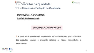 12
1. – Conceitos da Qualidade
 E quem serão as entidades responsáveis por contribuir para que a qualidade
dos produtos, serviços e ambiente satisfaça as nossas necessidades e
expectativas?
1.1. – Conceitos e Evolução de Qualidade
DEFINIÇÕES – A QUALIDADE
A Definição da Qualidade
 