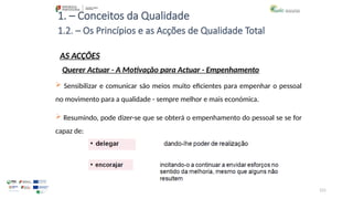 121
1. – Conceitos da Qualidade
AS ACÇÕES
 Sensibilizar e comunicar são meios muito eficientes para empenhar o pessoal
no movimento para a qualidade - sempre melhor e mais económica.
 Resumindo, pode dizer-se que se obterá o empenhamento do pessoal se se for
capaz de:
1.2. – Os Princípios e as Acções de Qualidade Total
Querer Actuar - A Motivação para Actuar - Empenhamento
 