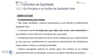 124
1. – Conceitos da Qualidade
SABER ACTUAR
 Não chega sensibilizar o pessoal esclarecendo as suas dúvidas ou definindo-lhe
Qualidade Total.
 É necessário dar-lhe formação para que saiba como actuar, como desenvolver o
seu trabalho e como melhorar os resultados das suas tarefas.
 A preparação dessa formação tem de ser muito cuidada para que resulte eficiente,
ou seja, para que, paralelamente ao aumento de conhecimentos dos participantes,
traga também à empresa a evolução pretendida.
 Embora abrangendo matérias de carácter geral, tem também de ser dirigida
especificamente para as actividades, processos e produtos específicos da empresa.
1.2. – Os Princípios e as Acções de Qualidade Total
O Conhecimento para Actuar
 