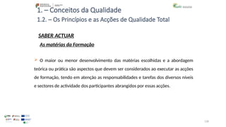 128
1. – Conceitos da Qualidade
SABER ACTUAR
 O maior ou menor desenvolvimento das matérias escolhidas e a abordagem
teórica ou prática são aspectos que devem ser considerados ao executar as acções
de formação, tendo em atenção as responsabilidades e tarefas dos diversos níveis
e sectores de actividade dos participantes abrangidos por essas acções.
1.2. – Os Princípios e as Acções de Qualidade Total
As matérias da Formação
 