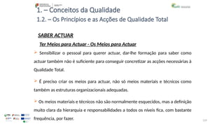 129
1. – Conceitos da Qualidade
SABER ACTUAR
 Sensibilizar o pessoal para querer actuar, dar-lhe formação para saber como
actuar também não é suficiente para conseguir concretizar as acções necessárias à
Qualidade Total.
 É preciso criar os meios para actuar, não só meios materiais e técnicos como
também as estruturas organizacionais adequadas.
 Os meios materiais e técnicos não são normalmente esquecidos, mas a definição
muito clara da hierarquia e responsabilidades a todos os níveis fica, com bastante
frequência, por fazer.
1.2. – Os Princípios e as Acções de Qualidade Total
Ter Meios para Actuar - Os Meios para Actuar
 