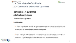 13
1. – Conceitos da Qualidade
O Utilizador e a Qualidade
 O utilizador:
 Avalia a qualidade através do grau de satisfação na utilização dos produtos
e serviços e do ambiente em que está integrado.
 Essa avaliação é fundamental para a definição da qualidade que terá de ser
produzida e garantida para que o utilizador não se considere lesado.
1.1. – Conceitos e Evolução de Qualidade
DEFINIÇÕES – A QUALIDADE
A Definição da Qualidade
 