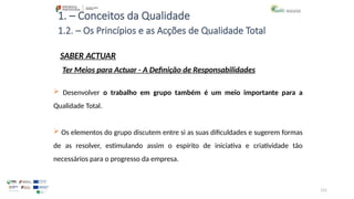 131
1. – Conceitos da Qualidade
SABER ACTUAR
 Desenvolver o trabalho em grupo também é um meio importante para a
Qualidade Total.
 Os elementos do grupo discutem entre si as suas dificuldades e sugerem formas
de as resolver, estimulando assim o espírito de iniciativa e criatividade tão
necessários para o progresso da empresa.
1.2. – Os Princípios e as Acções de Qualidade Total
Ter Meios para Actuar - A Definição de Responsabilidades
 