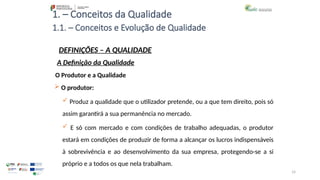 14
1. – Conceitos da Qualidade
O Produtor e a Qualidade
 O produtor:
 Produz a qualidade que o utilizador pretende, ou a que tem direito, pois só
assim garantirá a sua permanência no mercado.
 E só com mercado e com condições de trabalho adequadas, o produtor
estará em condições de produzir de forma a alcançar os lucros indispensáveis
à sobrevivência e ao desenvolvimento da sua empresa, protegendo-se a si
próprio e a todos os que nela trabalham.
1.1. – Conceitos e Evolução de Qualidade
DEFINIÇÕES – A QUALIDADE
A Definição da Qualidade
 