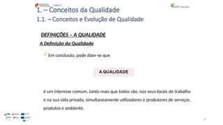 15
1. – Conceitos da Qualidade
 Em conclusão, pode dizer-se que
é um interesse comum, tanto mais que todos são, nos seus locais de trabalho
e na sua vida privada, simultaneamente utilizadores e produtores de serviços,
produtos e ambiente.
1.1. – Conceitos e Evolução de Qualidade
DEFINIÇÕES – A QUALIDADE
A Definição da Qualidade
 