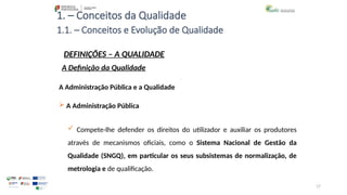 17
1. – Conceitos da Qualidade
A Administração Pública e a Qualidade
 A Administração Pública
 Compete-lhe defender os direitos do utilizador e auxiliar os produtores
através de mecanismos oficiais, como o Sistema Nacional de Gestão da
Qualidade (SNGQ), em particular os seus subsistemas de normalização, de
metrologia e de qualificação.
1.1. – Conceitos e Evolução de Qualidade
DEFINIÇÕES – A QUALIDADE
A Definição da Qualidade
 