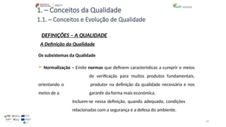 18
1. – Conceitos da Qualidade
Os subsistemas da Qualidade
 Normalização – Emite normas que definem características a cumprir e meios
de verificação para muitos produtos fundamentais,
orientando o produtor na definição da qualidade necessária e nos
meios de a garantir da forma mais económica.
Incluem-se nessa definição, quando adequado, condições
relacionadas com a segurança e a defesa do ambiente.
1.1. – Conceitos e Evolução de Qualidade
DEFINIÇÕES – A QUALIDADE
A Definição da Qualidade
 
