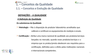 19
1. – Conceitos da Qualidade
Os subsistemas da Qualidade
 Metrologia – Põe à disposição do produtor laboratórios acreditados que
calibram e certificam os equipamentos de medição e ensaio.
 Certificação – Atribui uma marca nacional de qualidade aos produtos/serviços
lançados no mercado, quando esses produtos/serviços e a
empresa que os produz/presta obedecem aos requisitos para a
certificação, definidos para o efeito pelas instituições nacionais
e internacionais competentes.
1.1. – Conceitos e Evolução de Qualidade
DEFINIÇÕES – A QUALIDADE
A Definição da Qualidade
 